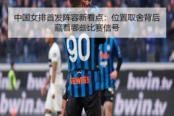 中国女排首发阵容新看点：位置取舍背后藏着哪些比赛信号（feifanyule）